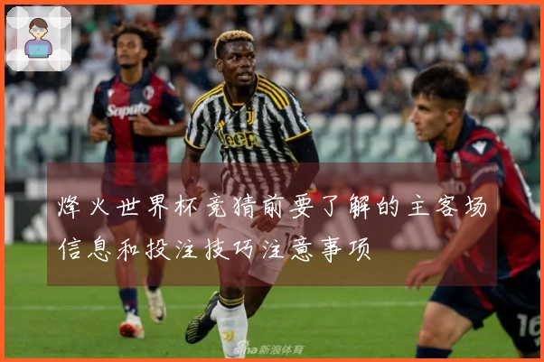 烽火世界杯竞猜前要了解的主客场信息和投注技巧注意事项